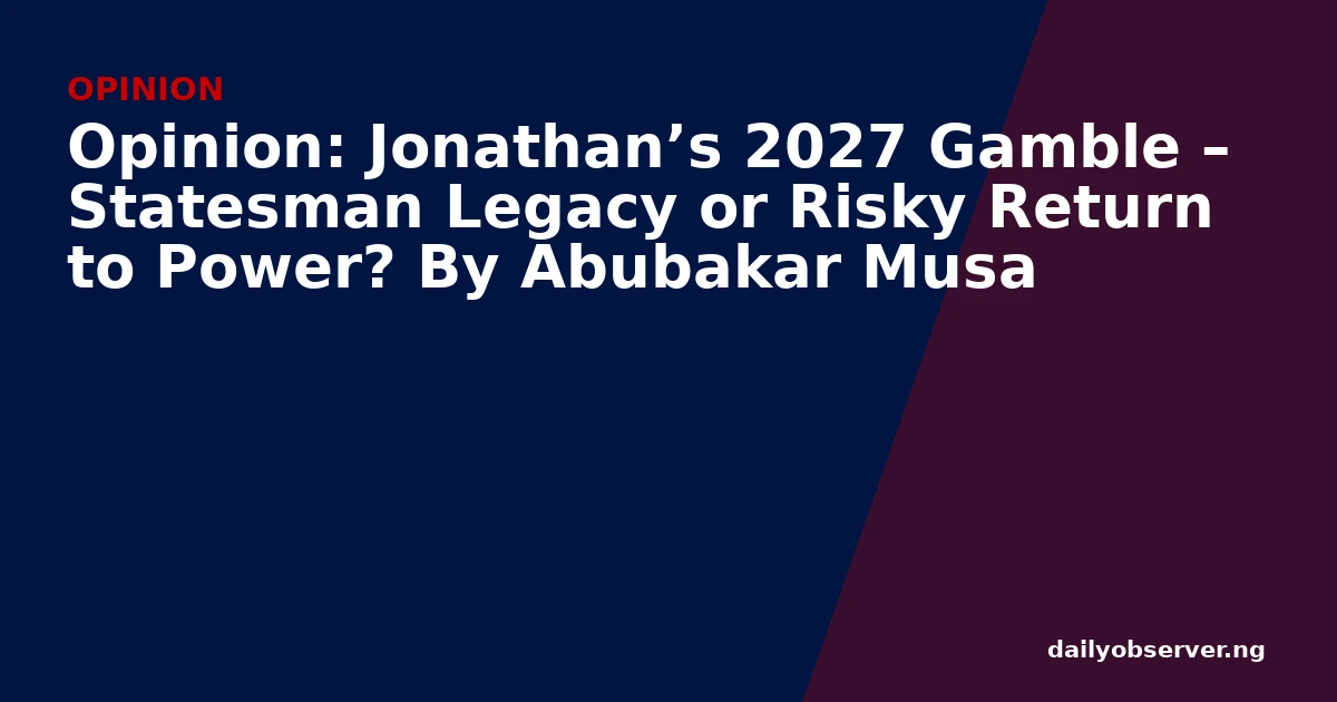Opinion: Jonathan’s 2027 Gamble – Statesman Legacy or Risky Return to Power? By Abubakar Musa