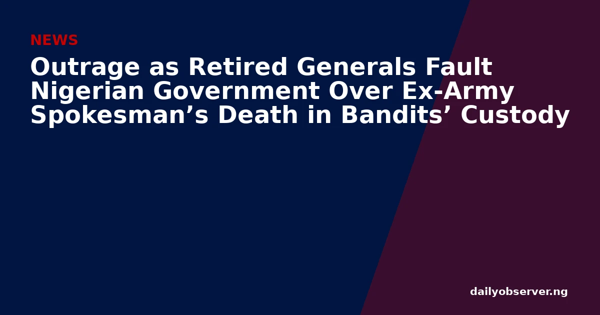 Outrage as Retired Generals Fault Nigerian Government Over Ex-Army Spokesman’s Death in Bandits’ Custody