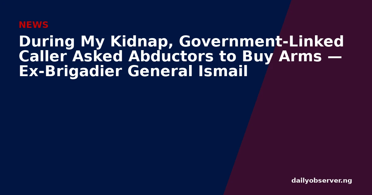 During My Kidnap, Government-Linked Caller Asked Abductors to Buy Arms — Ex-Brigadier General Ismail