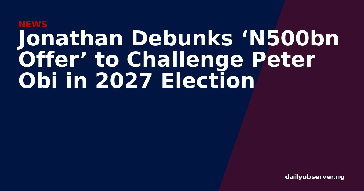 Jonathan Debunks ‘N500bn Offer’ to Challenge Peter Obi in 2027 Election