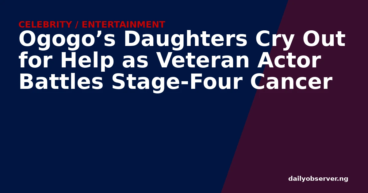 Ogogo’s Daughters Cry Out for Help as Veteran Actor Battles Stage-Four Cancer
