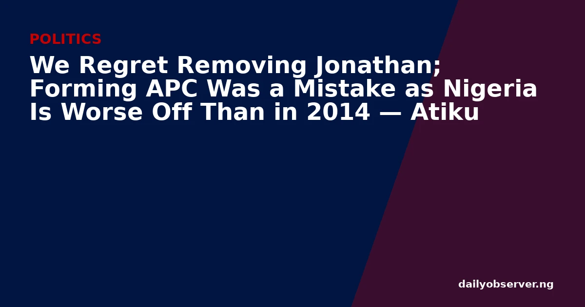 We Regret Removing Jonathan; Forming APC Was a Mistake as Nigeria Is Worse Off Than in 2014 — Atiku