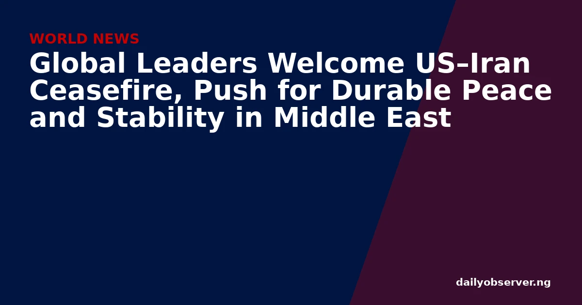 Global Leaders Welcome US–Iran Ceasefire, Push for Durable Peace and Stability in Middle East