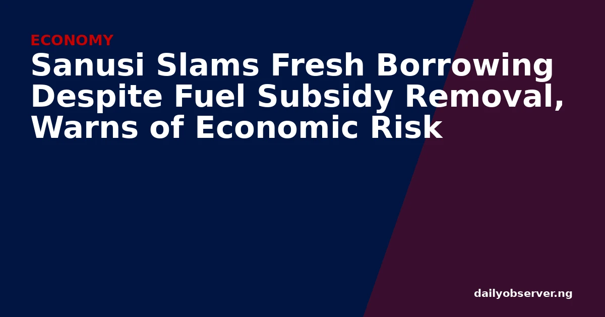Sanusi Slams Fresh Borrowing Despite Fuel Subsidy Removal, Warns of Economic Risk