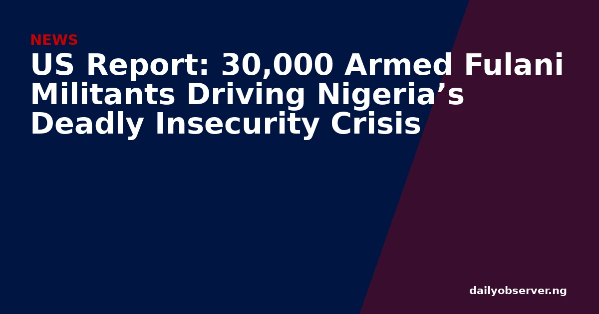 US Report: 30,000 Armed Fulani Militants Driving Nigeria’s Deadly Insecurity Crisis