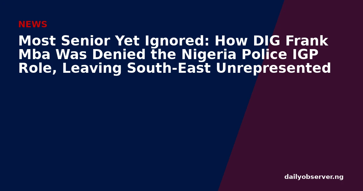 Most Senior Yet Ignored: How DIG Frank Mba Was Denied the Nigeria Police IGP Role, Leaving South-East Unrepresented