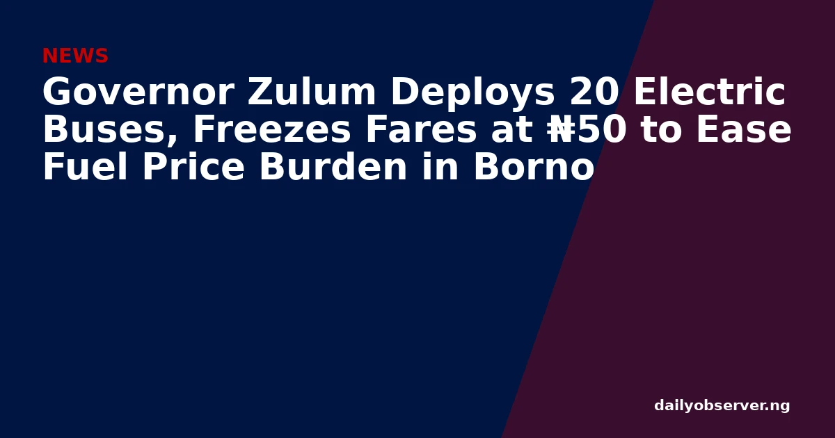 Governor Zulum Deploys 20 Electric Buses, Freezes Fares at ₦50 to Ease Fuel Price Burden in Borno